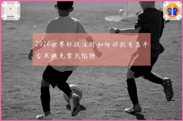 2026世界杯投注时如何识别可靠平台及避免常见陷阱