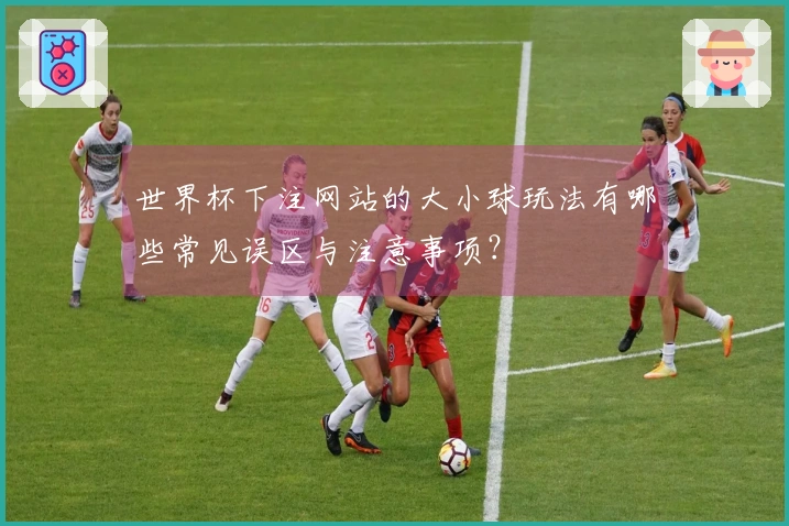 世界杯下注网站的大小球玩法有哪些常见误区与注意事项？