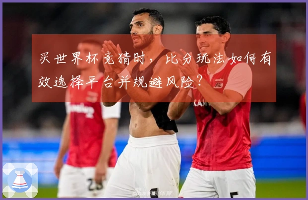 买世界杯竞猜时，比分玩法如何有效选择平台并规避风险？